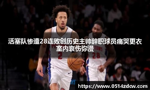 活塞队惨遭28连败创历史主帅辞职球员痛哭更衣室内哀伤弥漫