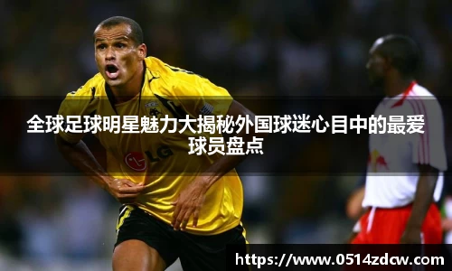全球足球明星魅力大揭秘外国球迷心目中的最爱球员盘点